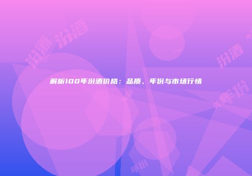 解析100年汾酒价格：品质、年份与市场行情