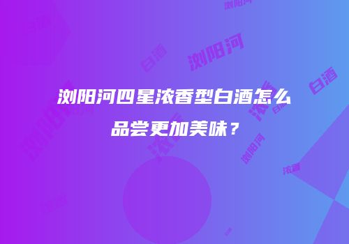浏阳河四星浓香型白酒怎么品尝更加美味？
