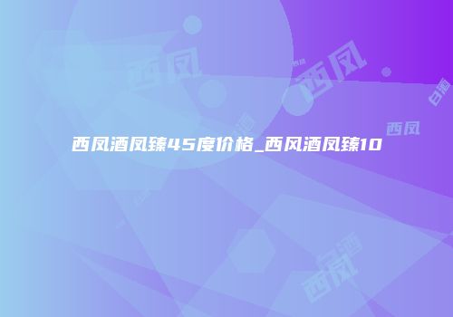西凤酒凤臻45度价格_西风酒凤臻10