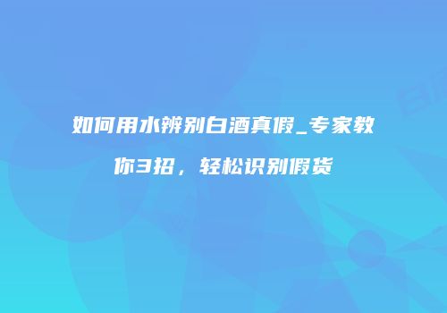 如何用水辨别白酒真假_专家教你3招，轻松识别假货