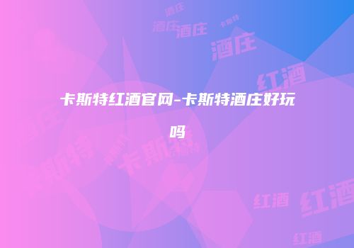 卡斯特红酒官网-卡斯特酒庄好玩吗