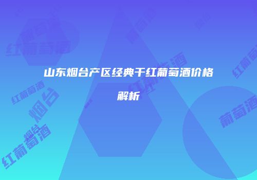 山东烟台产区经典干红葡萄酒价格解析