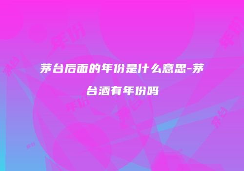 茅台后面的年份是什么意思-茅台酒有年份吗