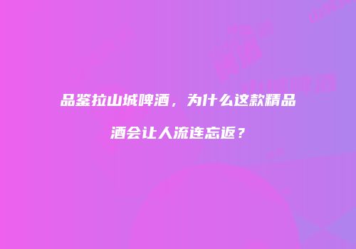品鉴拉山城啤酒，为什么这款精品酒会让人流连忘返？