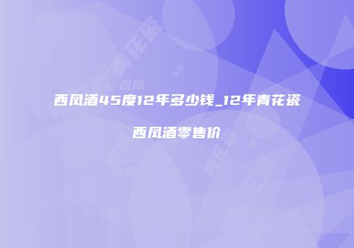 西凤酒45度12年多少钱_12年青花瓷西凤酒零售价
