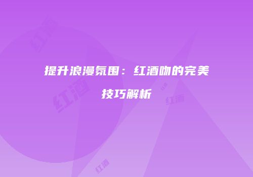 提升浪漫氛围：红酒吻的完美技巧解析
