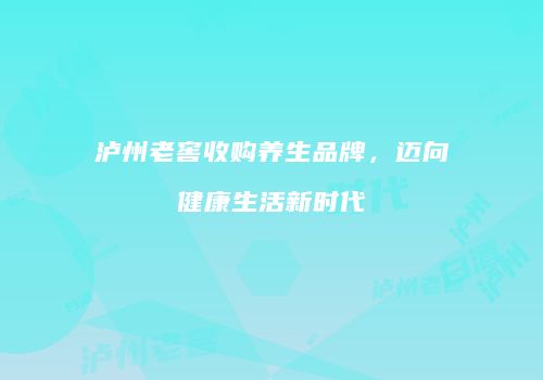 泸州老窖收购养生品牌，迈向健康生活新时代