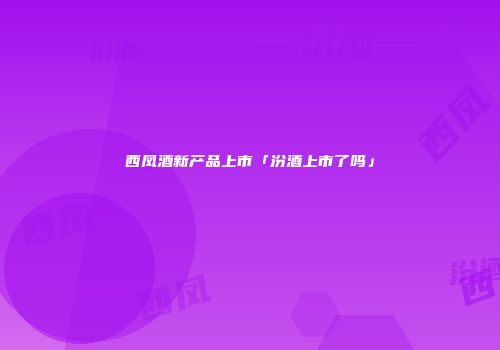 西凤酒新产品上市「汾酒上市了吗」