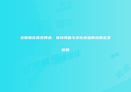沈阳雪花原浆啤酒：独特风味与文化底蕴的沈阳正宗佳酿