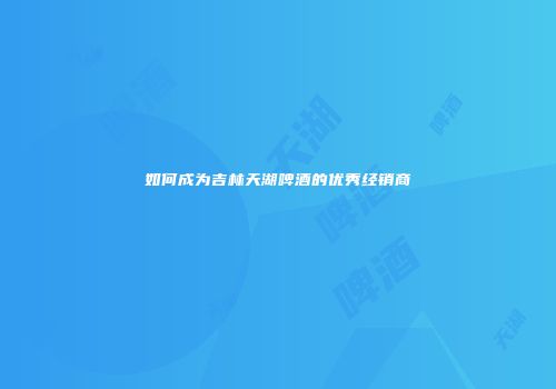 如何成为吉林天湖啤酒的优秀经销商
