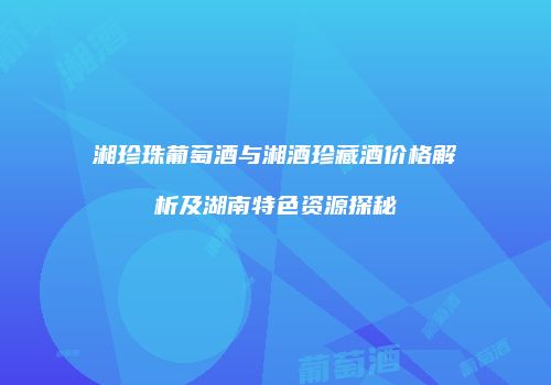 湘珍珠葡萄酒与湘酒珍藏酒价格解析及湖南特色资源探秘