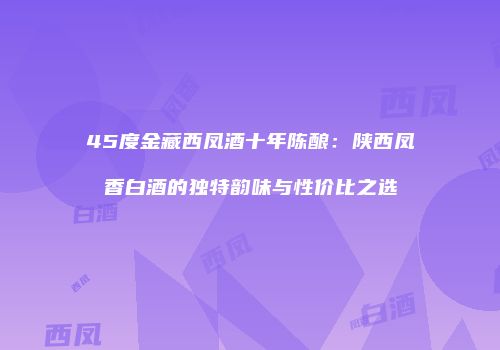 45度金藏西凤酒十年陈酿：陕西凤香白酒的独特韵味与性价比之选