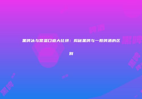 黑啤冰与常温口感大比拼：揭秘黑啤与一般啤酒的区别