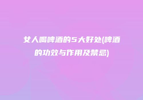 女人喝啤酒的5大好处(啤酒的功效与作用及禁忌)