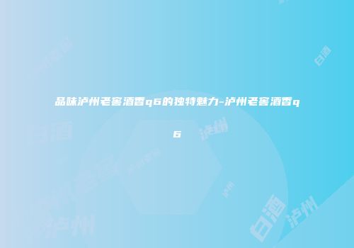 品味泸州老窖酒香q6的独特魅力-泸州老窖酒香q6