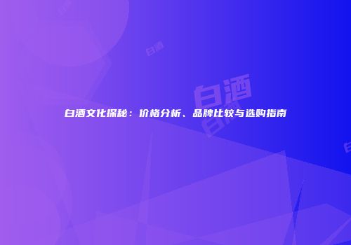 白酒文化探秘：价格分析、品牌比较与选购指南