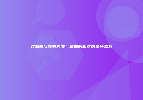 啤酒机与瓶装啤酒：全面解析饮用选择差异