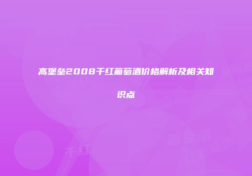 高堡垒2008干红葡萄酒价格解析及相关知识点