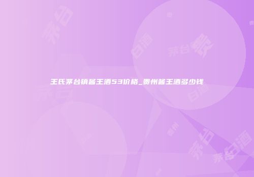 王氏茅台镇酱王酒53价格_贵州酱王酒多少钱
