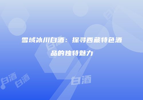 雪域冰川白酒：探寻西藏特色酒品的独特魅力