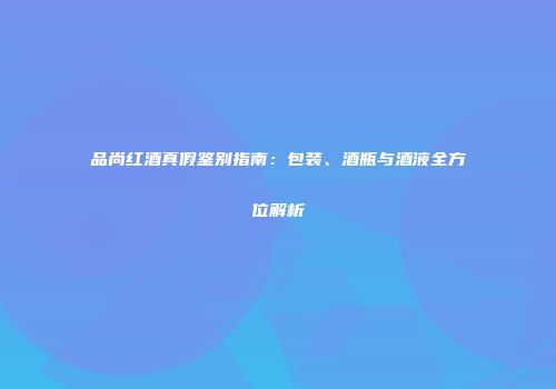 品尚红酒真假鉴别指南：包装、酒瓶与酒液全方位解析