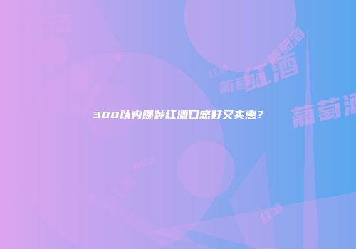 300以内哪种红酒口感好又实惠？