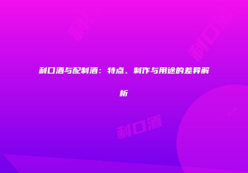 利口酒与配制酒：特点、制作与用途的差异解析