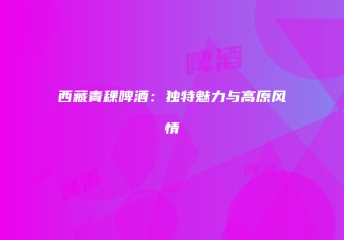 西藏青稞啤酒：独特魅力与高原风情