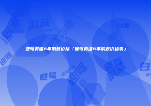 迎驾贡酒6年洞藏价格「迎驾贡酒6年洞藏价格表」
