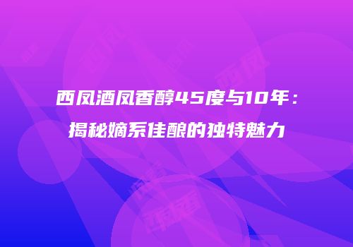 西凤酒凤香醇45度与10年：揭秘嫡系佳酿的独特魅力