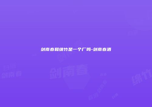 剑南春和绵竹是一个厂吗-剑南春酒