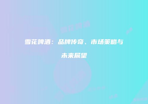 雪花啤酒：品牌传奇、市场策略与未来展望