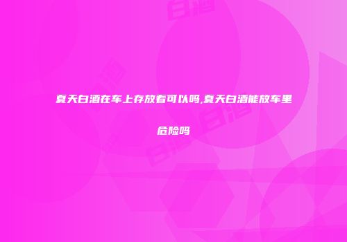 夏天白酒在车上存放着可以吗,夏天白酒能放车里危险吗