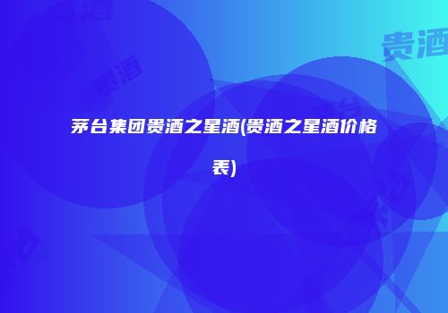 茅台集团贵酒之星酒(贵酒之星酒价格表)
