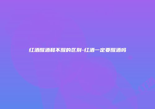 红酒醒酒和不醒的区别-红酒一定要醒酒吗