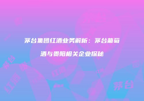 茅台集团红酒业务解析：茅台葡萄酒与贵阳相关企业探秘