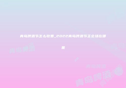 青岛啤酒节怎么收费_2022青岛啤酒节主会场在哪里