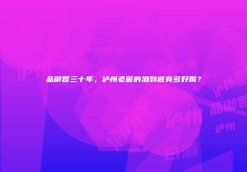 品御香三十年，泸州老窖的酒到底有多好喝？