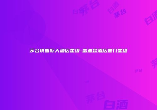 茅台镇国际大酒店星级-雷迪森酒店是几星级