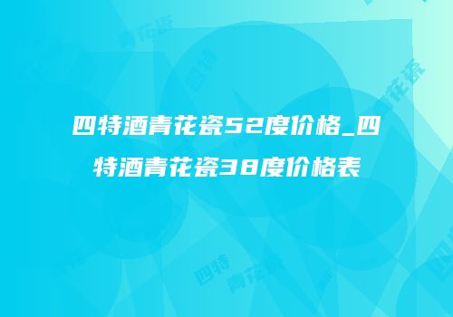 四特酒青花瓷52度价格_四特酒青花瓷38度价格表