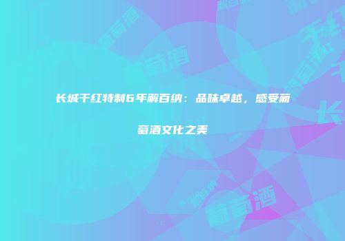 长城干红特制6年解百纳：品味卓越，感受葡萄酒文化之美