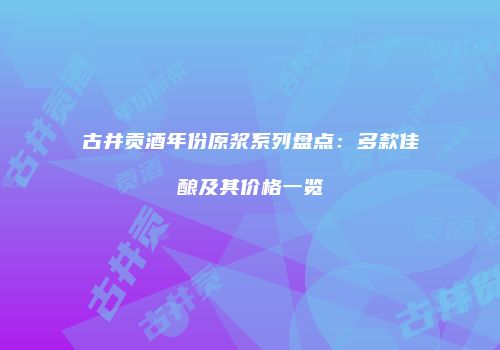古井贡酒年份原浆系列盘点：多款佳酿及其价格一览