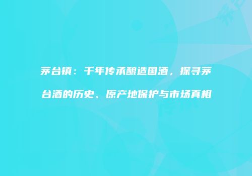 茅台镇：千年传承酿造国酒，探寻茅台酒的历史、原产地保护与市场真相
