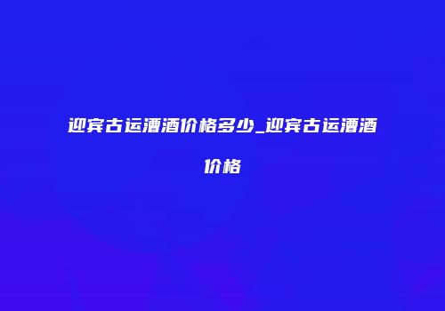 迎宾古运漕酒价格多少_迎宾古运漕酒价格