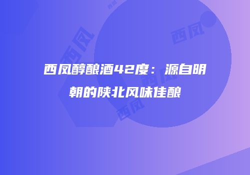 西凤醇酿酒42度：源自明朝的陕北风味佳酿