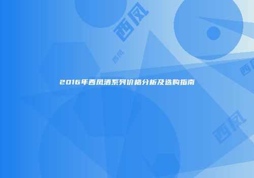 2016年西凤酒系列价格分析及选购指南
