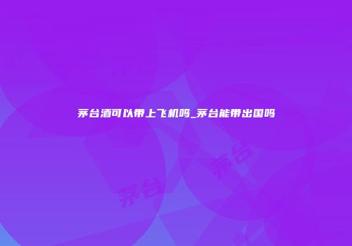 茅台酒可以带上飞机吗_茅台能带出国吗