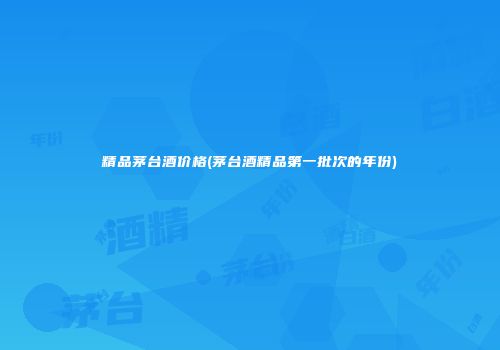 精品茅台酒价格(茅台酒精品第一批次的年份)