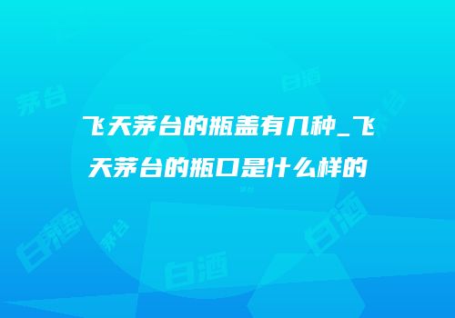 飞天茅台的瓶盖有几种_飞天茅台的瓶口是什么样的
