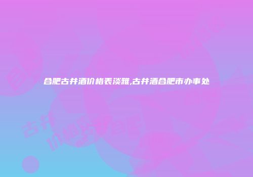 合肥古井酒价格表淡雅,古井酒合肥市办事处